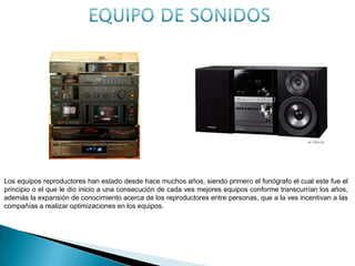 Los equipos reproductores han estado desde hace muchos años, siendo primero el fonógrafo el cual este fue el
principio o el que le dio inicio a una consecución de cada ves mejores equipos conforme transcurrían los años,
además la expansión de conocimiento acerca de los reproductores entre personas, que a la ves incentivan a las
compañías a realizar optimizaciones en los equipos.
 