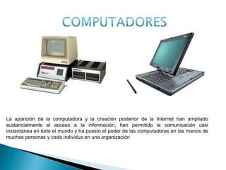 La aparición de la computadora y la creación posterior de la Internet han ampliado
sustancialmente el acceso a la información, han permitido la comunicación casi
instantánea en todo el mundo y ha puesto el poder de las computadoras en las manos de
muchas personas y cada individuo en una organización
ANTES AHORA
 
