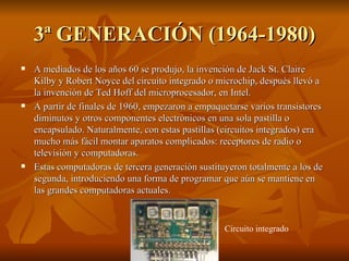 3ª GENERACIÓN (1964-1980) A mediados de los años 60 se produjo, la invención de Jack St. Claire Kilby y Robert Noyce del circuito integrado o microchip, después llevó a la invención de Ted Hoff del microprocesador, en Intel. A partir de finales de 1960, empezaron a empaquetarse varios transistores diminutos y otros componentes electrónicos en una sola pastilla o encapsulado.  Naturalmente, con estas pastillas (circuitos integrados) era mucho más fácil montar aparatos complicados: receptores de radio o televisión y computadoras. Estas computadoras de tercera generación sustituyeron totalmente a los de segunda, introduciendo una forma de programar que aún se mantiene en las grandes computadoras actuales. Circuito integrado 
