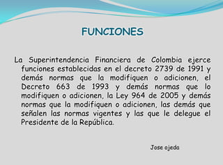 FUNCIONES
La Superintendencia Financiera de Colombia ejerce
funciones establecidas en el decreto 2739 de 1991 y
demás normas que la modifiquen o adicionen, el
Decreto 663 de 1993 y demás normas que lo
modifiquen o adicionen, la Ley 964 de 2005 y demás
normas que la modifiquen o adicionen, las demás que
señalen las normas vigentes y las que le delegue el
Presidente de la República.
Jose ojeda
 