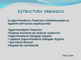 ESTRUCTURA ORGANICA
Jose Ojeda
la superintendencia financiera colombiana posee su
siguiente estructura organizacional:
•Superintendente financiero
Órganos auxiliares de carácter conductivo
Superintendente Delegado Adjunto
 Suplente Superintendente Delegado Adjunto
 Secretaría General.
Órganos de coordinación
 
