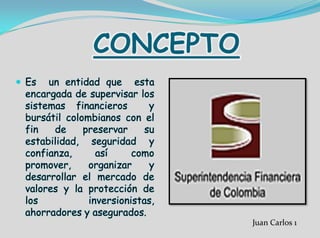 CONCEPTO
 Es un entidad que esta
encargada de supervisar los
sistemas financieros y
bursátil colombianos con el
fin de preservar su
estabilidad, seguridad y
confianza, así como
promover, organizar y
desarrollar el mercado de
valores y la protección de
los inversionistas,
ahorradores y asegurados.
Juan Carlos 1
 