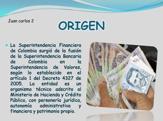 ORIGEN
 La Superintendencia Financiera
de Colombia surgió de la fusión
de la Superintendencia Bancaria
de Colombia en la
Superintendencia de Valores,
según lo establecido en el
artículo 1 del Decreto 4327 de
2005. La entidad es un
organismo técnico adscrito al
Ministerio de Hacienda y Crédito
Público, con personería jurídica,
autonomía administrativa y
financiera y patrimonio propio.
Juan carlos 2
 