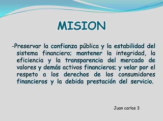 MISION
-Preservar la confianza pública y la estabilidad del
sistema financiero; mantener la integridad, la
eficiencia y la transparencia del mercado de
valores y demás activos financieros; y velar por el
respeto a los derechos de los consumidores
financieros y la debida prestación del servicio.
Juan carlos 3
 