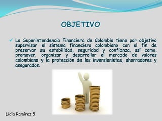 OBJETIVO
 La Superintendencia Financiera de Colombia tiene por objetivo
supervisar el sistema financiero colombiano con el fin de
preservar su estabilidad, seguridad y confianza, así como,
promover, organizar y desarrollar el mercado de valores
colombiano y la protección de los inversionistas, ahorradores y
asegurados.
Lidia Ramírez 5
 