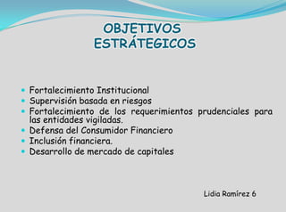 OBJETIVOS
ESTRÁTEGICOS
 Fortalecimiento Institucional
 Supervisión basada en riesgos
 Fortalecimiento de los requerimientos prudenciales para
las entidades vigiladas.
 Defensa del Consumidor Financiero
 Inclusión financiera.
 Desarrollo de mercado de capitales
Lidia Ramírez 6
 