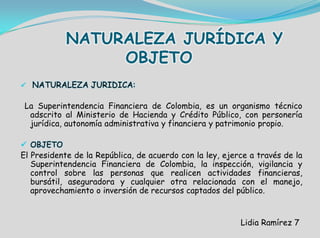 NATURALEZA JURÍDICA Y
OBJETO
 NATURALEZA JURIDICA:
La Superintendencia Financiera de Colombia, es un organismo técnico
adscrito al Ministerio de Hacienda y Crédito Público, con personería
jurídica, autonomía administrativa y financiera y patrimonio propio.
 OBJETO
El Presidente de la República, de acuerdo con la ley, ejerce a través de la
Superintendencia Financiera de Colombia, la inspección, vigilancia y
control sobre las personas que realicen actividades financieras,
bursátil, aseguradora y cualquier otra relacionada con el manejo,
aprovechamiento o inversión de recursos captados del público.
Lidia Ramírez 7
 