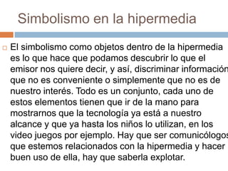 Simbolismo en la hipermedia


El simbolismo como objetos dentro de la hipermedia
es lo que hace que podamos descubrir lo que el
emisor nos quiere decir, y así, discriminar información
que no es conveniente o simplemente que no es de
nuestro interés. Todo es un conjunto, cada uno de
estos elementos tienen que ir de la mano para
mostrarnos que la tecnología ya está a nuestro
alcance y que ya hasta los niños lo utilizan, en los
video juegos por ejemplo. Hay que ser comunicólogos
que estemos relacionados con la hipermedia y hacer
buen uso de ella, hay que saberla explotar.

 