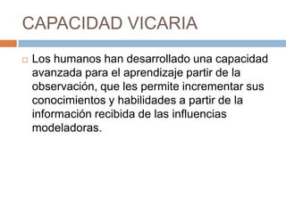 CAPACIDAD VICARIA


Los humanos han desarrollado una capacidad
avanzada para el aprendizaje partir de la
observación, que les permite incrementar sus
conocimientos y habilidades a partir de la
información recibida de las influencias
modeladoras.

 