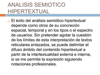 ANALISIS SEMIOTICO
HIPERTEXTUAL


El éxito del análisis semiótico hipertextual
depende como otros de su concreción
espacial, temporal y en los tipos o el espectro
de usuarios. Sin pretender agotar la cuestión
de los límites de esta interpretación de textos
reticulares enlazados, se puede delimitar el
difuso ámbito del contenido hipertextual a
partir de la intertextualidad externa e interna,
si se me permite la expresión siguiendo
notaciones profesionales.

 