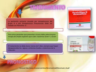 La peritonitis primaria causada por estreptococos del
grupo A o por Estreptococos Pneumoniae debe ser
tratada con Penicilina G

Para otros pacientes que presentan cirrosis debe seleccionarse
terapia de amplio espectro que cubra bacterias Gram + y Gram
-.

El tratamiento no debe durar menos de 5 días ,siempre que hayan
desaparecidos los signos y síntomas locales y sistemicos de la
infección.

Intramed: http://www.intramed.net/sitios/librovirtual1/pdf/librovirtual1_42.pdf

 