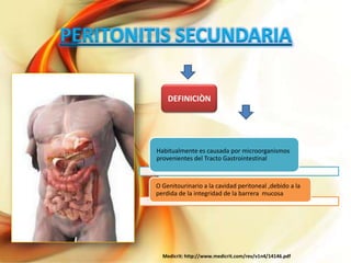 PERITONITIS SECUNDARIA
DEFINICIÒN

Habitualmente es causada por microorganismos
provenientes del Tracto Gastrointestinal

O Genitourinario a la cavidad peritoneal ,debido a la
perdida de la integridad de la barrera mucosa

Medicrit: http://www.medicrit.com/rev/v1n4/14146.pdf

 