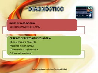 DATOS DE LABORATORIO:
Leucocitos mayores de 12.000

CRITERIOS DE PERITONITIS SECUNDARIA:
Glucosa menor a 50mg/dL
Proteínas mayor a 10 g/l
LDH superior a la plasmática,
Cultivo polimicrobiano

Medicrit: http://www.medicrit.com/rev/v1n4/14146.pdf

 