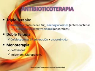  Triple Terapia:
 Ampicilina (Enterococo G+), aminoglucósidos (enterobacterias
G-), Clindamicina o metronidazol (anaerobios).

 Doble Terapia
 Cefalosporinas 3ª generación + anaerobicida

 Monoterapia:
 Ceftriaxona
 Imipenem, Meropenem.

Medicrit: http://www.medicrit.com/rev/v1n4/14146.pdf

 