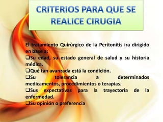 El tratamiento Quirúrgico de la Peritonitis ira dirigido
en base a:
Su edad, su estado general de salud y su historia
médica.
Qué tan avanzada está la condición.
Su
tolerancia
a
determinados
medicamentos, procedimientos o terapias.
Sus expectativas para la trayectoria de la
enfermedad.
Su opinión o preferencia

 