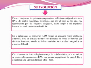 SU EVOLUCIÓN

En sus comienzos, las primeras computadoras utilizaban un tipo de memoria
RAM de núcleo magnético, tecnología que con el paso de los años fue
reemplazada por los circuitos integrados, hasta llegar a las memorias
basadas en semiconductores de silicio.

En la actualidad, las memorias RAM poseen un esquema físico totalmente
diferente. Hoy se utilizan módulos de memoria en forma de tarjetas con
circuitos impresos, donde se hallan soldados los circuitos integrados de
memoria DRAM.

Con el avance de la tecnología en campo de la informática, en la actualidad
se comercializan memorias RAM que poseen capacidades de hasta 8 Gb, y
desarrollan una velocidad mayor a los 1 Ghz.

 