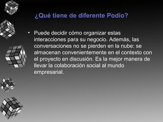 ¿Qué tiene de diferente Podio?
• Puede decidir cómo organizar estas
interacciones para su negocio. Además, las
conversaciones no se pierden en la nube: se
almacenan convenientemente en el contexto con
el proyecto en discusión. Es la mejor manera de
llevar la colaboración social al mundo
empresarial.

 