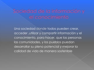 Una sociedad donde todos pueden crear,
acceder ,utilizar y compartir información y el
conocimiento, para hacer, que las personas
las comunidades, y los pueblos puedan
desarrollar su pleno potencial y mejorar la
calidad de vida de manera sostenible

 