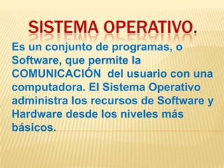 SISTEMA OPERATIVO.
Es un conjunto de programas, o
Software, que permite la
COMUNICACIÓN del usuario con una
computadora. El Sistema Operativo
administra los recursos de Software y
Hardware desde los niveles más
básicos.

 