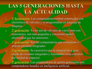 LAS 5 GENERACIONES HASTA
LA ACTUALIDAD
1.

2.

3.

4.

5.

1ª Generación: Las computadoras estaban construidas con
electrónica de válvulas y se programaban en lenguaje de
máquina.
2ª generación: Ya no son de válvulas de vacío, sino con
transistores, son más pequeñas y consumen menos
electricidad que las anteriores.
3ª generación: Son las computadoras que comienzan a
utilizar circuitos integrados.
4ª generación: Se caracteriza por la integración a gran
escala de circuitos integrados y transistores (más circuitos
por unidad de espacio).
5ª generación: Las computadoras de quinta generación son
computadoras basados en inteligencia artificial.

 