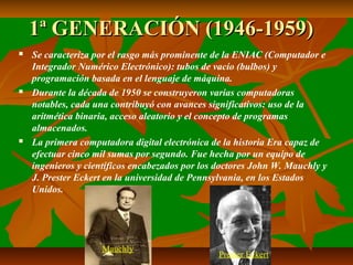 1ª GENERACIÓN (1946-1959)






Se caracteriza por el rasgo más prominente de la ENIAC (Computador e
Integrador Numérico Electrónico): tubos de vacío (bulbos) y
programación basada en el lenguaje de máquina.
Durante la década de 1950 se construyeron varias computadoras
notables, cada una contribuyó con avances significativos: uso de la
aritmética binaria, acceso aleatorio y el concepto de programas
almacenados.
La primera computadora digital electrónica de la historia Era capaz de
efectuar cinco mil sumas por segundo. Fue hecha por un equipo de
ingenieros y científicos encabezados por los doctores John W. Mauchly y
J. Prester Eckert en la universidad de Pennsylvania, en los Estados
Unidos.

Mauchly

Prester Eckert

 