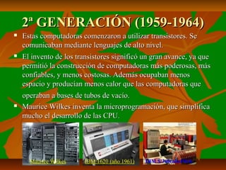 2ª GENERACIÓN (1959-1964)






Estas computadoras comenzaron a utilizar transistores. Se
comunicaban mediante lenguajes de alto nivel.
El invento de los transistores significó un gran avance, ya que
permitió la construcción de computadoras más poderosas, más
confiables, y menos costosas. Además ocupaban menos
espacio y producían menos calor que las computadoras que
operaban a bases de tubos de vacío.
Maurice Wilkes inventa la microprogramación, que simplifica
mucho el desarrollo de las CPU.

Maurice Wilkes

IBM 1620 (año 1961)

IBM S/360(año1964)

 