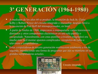 3ª GENERACIÓN (1964-1980)






A mediados de los años 60 se produjo, la invención de Jack St. Claire
Kilby y Robert Noyce del circuito integrado o microchip, después llevó a
la invención de Ted Hoff del microprocesador, en Intel.
A partir de finales de 1960, empezaron a empaquetarse varios transistores
diminutos y otros componentes electrónicos en una sola pastilla o
encapsulado. Naturalmente, con estas pastillas (circuitos integrados) era
mucho más fácil montar aparatos complicados: receptores de radio o
televisión y computadoras.
Estas computadoras de tercera generación sustituyeron totalmente a los de
segunda, introduciendo una forma de programar que aún se mantiene en las
grandes computadoras actuales.

Circuito integrado

 