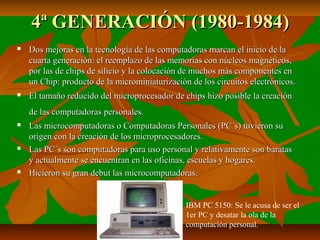 4ª GENERACIÓN (1980-1984)


Dos mejoras en la tecnología de las computadoras marcan el inicio de la
cuarta generación: el reemplazo de las memorias con núcleos magnéticos,
por las de chips de silicio y la colocación de muchos más componentes en
un Chip: producto de la microminiaturización de los circuitos electrónicos.



El tamaño reducido del microprocesador de chips hizo posible la creación
de las computadoras personales.







Las microcomputadoras o Computadoras Personales (PC´s) tuvieron su
origen con la creación de los microprocesadores.
Las PC´s son computadoras para uso personal y relativamente son baratas
y actualmente se encuentran en las oficinas, escuelas y hogares.
Hicieron su gran debut las microcomputadoras.

IBM PC 5150: Se le acusa de ser el
1er PC y desatar la ola de la
computación personal.

 