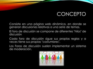 CONCEPTO
Consiste en una página web dinámica, en donde se
generan discusiones relativas a una serie de temas.
El foro de discusión se compone de diferentes "hilos" de
discusión
Cada foro de discusión sigue sus propias reglas y a
veces tiene sus propias "costumbres".
Los Foros de discusión suelen implementar un sistema
de moderación.

 