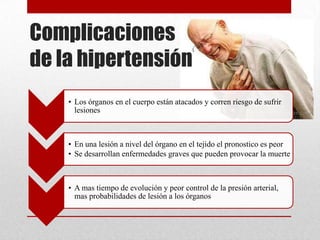 Complicaciones
de la hipertensión
• Los órganos en el cuerpo están atacados y corren riesgo de sufrir
lesiones
• En una lesión a nivel del órgano en el tejido el pronostico es peor
• Se desarrollan enfermedades graves que pueden provocar la muerte
• A mas tiempo de evolución y peor control de la presión arterial,
mas probabilidades de lesión a los órganos
 