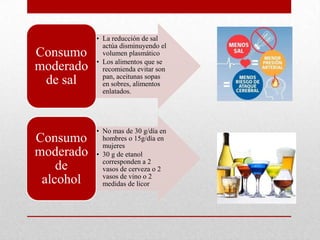 • La reducción de sal
actúa disminuyendo el
volumen plasmático
• Los alimentos que se
recomienda evitar son
pan, aceitunas sopas
en sobres, alimentos
enlatados.
Consumo
moderado
de sal
• No mas de 30 g/día en
hombres o 15g/día en
mujeres
• 30 g de etanol
corresponden a 2
vasos de cerveza o 2
vasos de vino o 2
medidas de licor
Consumo
moderado
de
alcohol
 