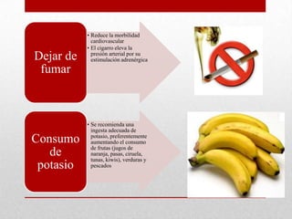 • Reduce la morbilidad
cardiovascular
• El cigarro eleva la
presión arterial por su
estimulación adrenérgicaDejar de
fumar
• Se recomienda una
ingesta adecuada de
potasio, preferentemente
aumentando el consumo
de frutas (jugos de
naranja, pasas, ciruela,
tunas, kiwis), verduras y
pescados
Consumo
de
potasio
 