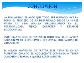 LA SEXUALIDAD ES ALGO QUE TODO SER HUMANO VIVE EN
TODO EL PROCESO DE SU DESARROLLO DESDE LA NIÑES
HASTA LA VIDA ADULTA INFLUENCIANDO EN SU
PERSONALIDAD, FISICO, CARÁCTER Y ESTADOS
EMOCIONALES.
ESTE TEMA SE DEBE DE TRATAR EN TODO TIEMPO DE LA VIDA
PARA UN MEJOR CONOCIMIENTO Y UNA MEJOR CALIDAD DE
VIDA SEXUAL.
EL MEJOR MOMENTO DE TRATAR ESTE TEMA ES EN LA
PUBERTAD CUANDO EL ADOLECENTE COMIENZA A TENER
CURIOSIDAD SEXUAL Y QUIERE EXPERIMENTAR.
CONCLUSION
 