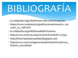 es.wikipedia.org/wiki/Historia dela anticoncepción
https://www.msdsalud.es/publicaciones/mmerck.../se
ccion_23_258.html
es.wikipedia.org/wiki/Sexualidad humana.
http://www.med.nyu.edu/content?ChunkIID=127550
http://historiadelasexualidad.blogspot.com
http://www.ucol.mx/egeneros/admin/archivos/breve_
historia_sexualidad
BIBLIOGRAFÍA
 