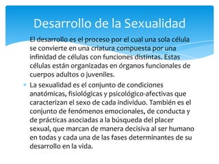 El desarrollo es el proceso por el cual una sola célula
se convierte en una criatura compuesta por una
infinidad de células con funciones distintas. Estas
células están organizadas en órganos funcionales de
cuerpos adultos o juveniles.
La sexualidad es el conjunto de condiciones
anatómicas, fisiológicas y psicológico-afectivas que
caracterizan el sexo de cada individuo. También es el
conjunto de fenómenos emocionales, de conducta y
de prácticas asociadas a la búsqueda del placer
sexual, que marcan de manera decisiva al ser humano
en todas y cada una de las fases determinantes de su
desarrollo en la vida.
Desarrollo de la Sexualidad
 