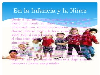 Desde el nacimiento hasta aproximadamente el año y
medio: La fuente de placer sexual del niño esta
relacionado con lo oral, en conductas como: mamar,
chupar, llevarse todo a la boca; cuando los abrazan
sobre todo si esa persona es mamá, así como cuando
el niño atrae objetos suaves como peluches, cobijas y
almohadas.
Entre el año y medio y dos: El erotismo infantil se
establece en el control de esfínteres; dándole placer la
expulsión o retención primero anal y luego uretral, si
dejar de lado que también es en esta etapa cuando
comienza a tocarse sus genitales.
En la Infancia y la Niñez
 