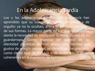 Los y las adolescentes tardíos con frecuencia han
aprendido que su cuerpo es fuente de placer y de
orgullo: ya no lo ocultan, ahora lo exhiben vanidosos
de sus formas. La mayor parte de los jóvenes urbanos
siente la necesidad de incorporar la moda dentro de su
guardarropa. Como muestra del avance de su
identidad genérica, definen ahora con claridad sus
gustos de arreglo personal, se identifican con precisión
como cierto tipo de hombre o de mujer y buscan ser
coherentes en la expresión de la misma.
En la Adolescencia Tardía
 
