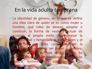 La identidad de género, en la que se define
una idea clara de quién se es como mujer u
hombre, qué roles de desean adoptar o
construir, la forma de vestir y actuar de
acuerdo al propio estilo de expresar la
masculinidad y feminidad, la autoimagen y el
grado en que ésta concuerda con la
percepción interna de ser mujer u hombre,
está claramente definida en la adultez. Se
cuenta con mayor independencia y libertad de
realizar acciones que comprometan los
ideales propios.
En la vida adulta temprana
 