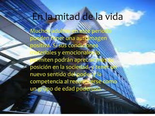 En la mitad de la vida
Muchos adultos en este período
pueden tener una autoimagen
positiva. Si sus condiciones
materiales y emocionales lo
permiten podrán apreciar más su
posición en la sociedad, y tener un
nuevo sentido del poder y la
competencia al reconocerse como
un grupo de edad poderoso.
 