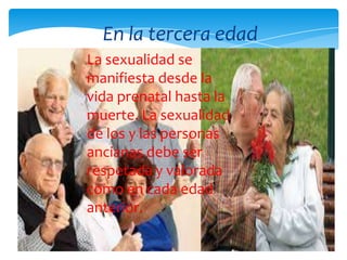 La sexualidad se
manifiesta desde la
vida prenatal hasta la
muerte. La sexualidad
de los y las personas
ancianas debe ser
respetada y valorada
como en cada edad
anterior.
En la tercera edad
 