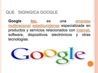 QUE SIGNIGICA GOOGLE
Google Inc. es una empresa
multinacional estadounidense especializada en
productos y servicios relacionados con Internet,
software, dispositivos electrónicos y otras
tecnologías.
 