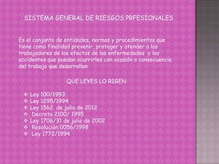 SISTEMA GENERAL DE RIESGOS PRFESIONALES
Es el conjunto de entidades, normas y procedimientos que
tiene como finalidad prevenir, proteger y atender a los
trabajadores de los efectos de las enfermedades y los
accidentes que puedan ocurrirles con ocasión o consecuencia
del trabajo que desarrollan
QUE LEYES LO RIGEN
 Ley 100/1993
 Ley 1295/1994
 Ley 1562 de julio de 2012
 Decreto 2100/ 1995
 Ley 1706/31 de julio de 2002
 Resolución 0056/1998
 Ley 1772/1994
 