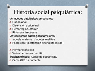Historia social psiquiátrica:
-Antecedes patológicos personales:
O Fistula anal
O Distensión abdominal
O Hemorragias, otorrea
O Rinorrera: frecuente
-Antecedentes patológicos familiares:
O abuela materna: diabetes mellitus
O Padre con Hipertensión arterial (fallecido)
O Hermano ansioso
O Varios hermanos con litio.
-Hábitos tóxicos: Abuso de sustancias,
O CANNABIS diariamente.
 