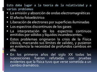 Esto daba lugar a la teoría de la relatividad y a
varios problemas
 La emisión y absorción de ondas electromagnéticas
 El efecto fotoeléctrico
 Liberación de electrones por superficies iluminadas
 Los espectros discontinuos de los gases
 La interpretación de los espectros continuos
emitidos por sólidos y líquidos incandescentes.
 Estos problemas originaron la crisis de la Física
clásica, marcando sus límites de validez, y pusieron
en evidencia la necesidad de profundos cambios en
ella.
 En los primeros años del siglo XX todas las
suposiciones fueron refutadas con pruebas
evidentes que la física tuvo que verse sometida a un
cambio dramático.
 