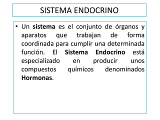 SISTEMA ENDOCRINO
• Un sistema es el conjunto de órganos y
aparatos que trabajan de forma
coordinada para cumplir una determinada
función. El Sistema Endocrino está
especializado en producir unos
compuestos químicos denominados
Hormonas.
 
