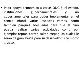 • Pedir apoyo económico a varias ONG`S, el estado,
instituciones gubernamentales y no
gubernamentales para poder implementar en el
centro infantil varios espacios verdes, como
también parques adecuados para que el niño
pueda realizar varias actividades como por
ejemplo: reptar, correr, saltar, trepar, las cuales le
serán de gran ayuda para su desarrollo físico motor
grueso.
 