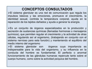 CONCEPTOS CONSULTADOS
El sistema glandular es una red de comunicación que regula los
impulsos básicos y las emociones, promueve el crecimiento, la
identidad sexual, controla la temperatura corporal, ayuda en la
reparación de los tejidos dañados y ayuda a generar la energía.
Es un conjunto de órganos especializados en la producción y
secreción de sustancias químicas (llamadas hormonas o mensajeros
químicos), que permiten regular el crecimiento y la actividad de otras
células, regulando así al organismo, (trabajando en conjunto con el
sistema nervioso para esta función) y manteniendo el equilibrio del
medio interno del organismo
El sistema glandular son órganos cuya importancia es
indispensable para la vida del organismo, y su influencia en la
conducta del hombre es fundamental. El perfecto o anormal
funcionamiento de las glándulas humanas repercute tanto sobre el
cuerpo humano, como sobre la actividad psíquica del hombre.
 