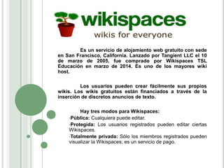 Es un servicio de alojamiento web gratuito con sede
en San Francisco, California. Lanzado por Tangient LLC el 10
de marzo de 2005, fue comprado por Wikispaces TSL
Educación en marzo de 2014. Es uno de los mayores wiki
host.
Los usuarios pueden crear fácilmente sus propios
wikis. Los wikis gratuitos están financiados a través de la
inserción de discretos anuncios de texto.
Hay tres modos para Wikispaces:
•Pública: Cualquiera puede editar.
•Protegida: Los usuarios registrados pueden editar ciertas
Wikispaces.
•Totalmente privada: Sólo los miembros registrados pueden
visualizar la Wikispaces; es un servicio de pago.
 