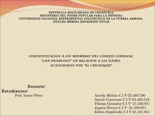 REPÚBLICA BOLIVARIANA DE VENEZUELA
MINISTERIO DEL PODER POPULAR PARA LA DEFENSA
UNIVERSIDAD NACIONAL EXPERIMENTAL POLITECNICA DE LA FUERZA ARMADA
NÚCLEO MÉRIDA EXTENSIÓN TOVAR
CONCIENTIZACION A LOS MIEMBROS DEL CONSEJO COMUNAL
“SAN FRANCISCO” EN RELACION A LOS DAÑOS
OCASIONADOS POR “EL CHICHAQUE”
Docente:
Estudiantes:
Prof. Ismar Pérez Anyely Molina C.I V-23.493.790
Anyeli Contreras C.I V-23.493.318
Fátima Gonzales C.I V- 21.330.971
Jugetsi Rivera C.I V- 21.330.971
Edwin Sepúlveda C.I V-21.321.851
 