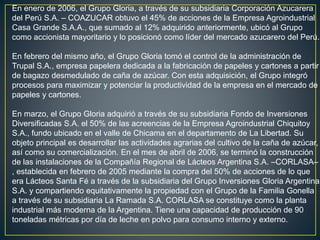 En enero de 2006, el Grupo Gloria, a través de su subsidiaria Corporación Azucarera
del Perú S.A. – COAZUCAR obtuvo el 45% de acciones de la Empresa Agroindustrial
Casa Grande S.A.A., que sumado al 12% adquirido anteriormente, ubicó al Grupo
como accionista mayoritario y lo posicionó como líder del mercado azucarero del Perú.
En febrero del mismo año, el Grupo Gloria tomó el control de la administración de
Trupal S.A., empresa papelera dedicada a la fabricación de papeles y cartones a partir
de bagazo desmedulado de caña de azúcar. Con esta adquisición, el Grupo integró
procesos para maximizar y potenciar la productividad de la empresa en el mercado de
papeles y cartones.
En marzo, el Grupo Gloria adquirió a través de su subsidiaria Fondo de Inversiones
Diversificadas S.A. el 50% de las acreencias de la Empresa Agroindustrial Chiquitoy
S.A., fundo ubicado en el valle de Chicama en el departamento de La Libertad. Su
objeto principal es desarrollar las actividades agrarias del cultivo de la caña de azúcar,
así como su comercialización. En el mes de abril de 2006, se terminó la construcción
de las instalaciones de la Compañía Regional de Lácteos Argentina S.A. –CORLASA–
, establecida en febrero de 2005 mediante la compra del 50% de acciones de lo que
era Lácteos Santa Fé a través de la subsidiaria del Grupo Inversiones Gloria Argentina
S.A. y compartiendo equitativamente la propiedad con el Grupo de la Familia Gonella
a través de su subsidiaria La Ramada S.A. CORLASA se constituye como la planta
industrial más moderna de la Argentina. Tiene una capacidad de producción de 90
toneladas métricas por día de leche en polvo para consumo interno y externo.
 